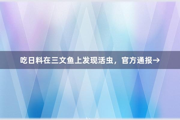 吃日料在三文鱼上发现活虫，官方通报→
